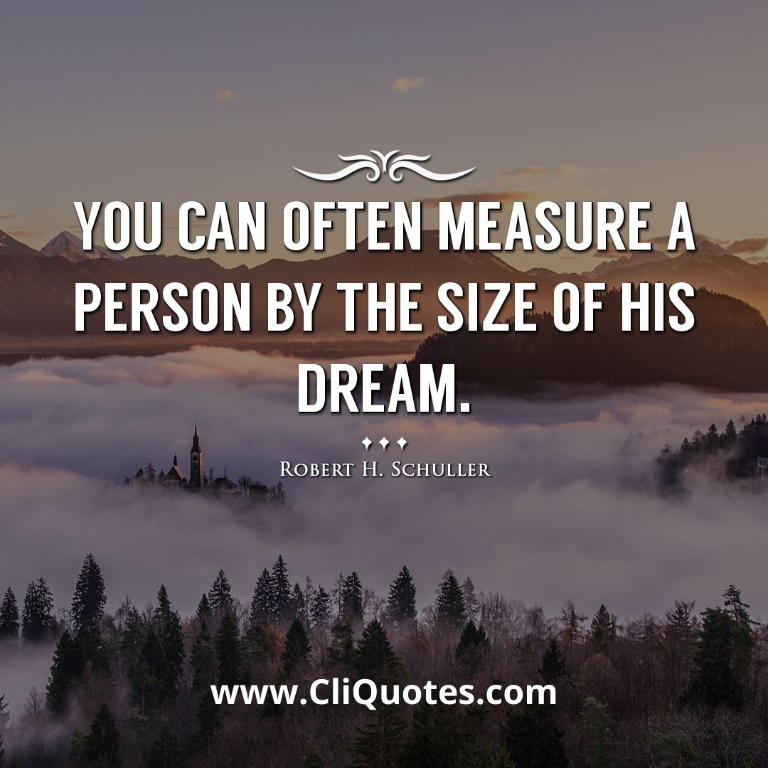 You can often measure a person by the size of his dream. -Robert H. Schuller