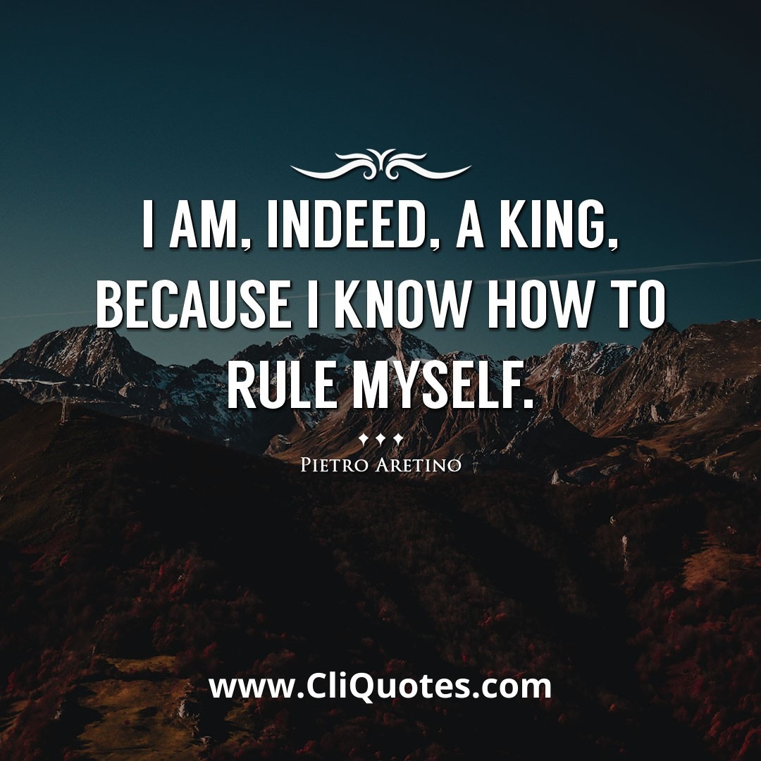 I am, indeed, a king, because I know how to rule myself. -Pietro Aretino