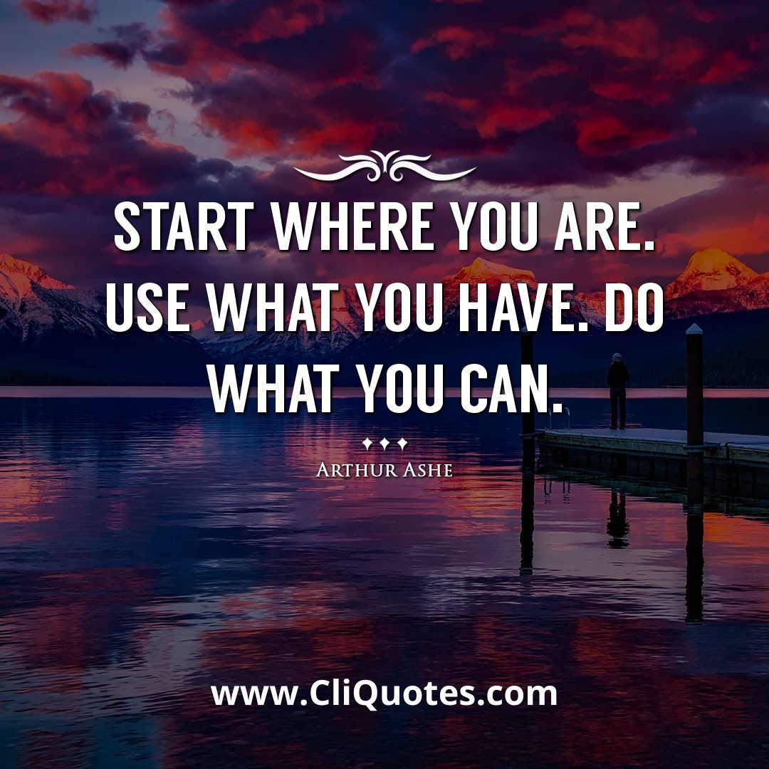 Start where you are. Use what you have. Do what you can. -Arthur Ashe