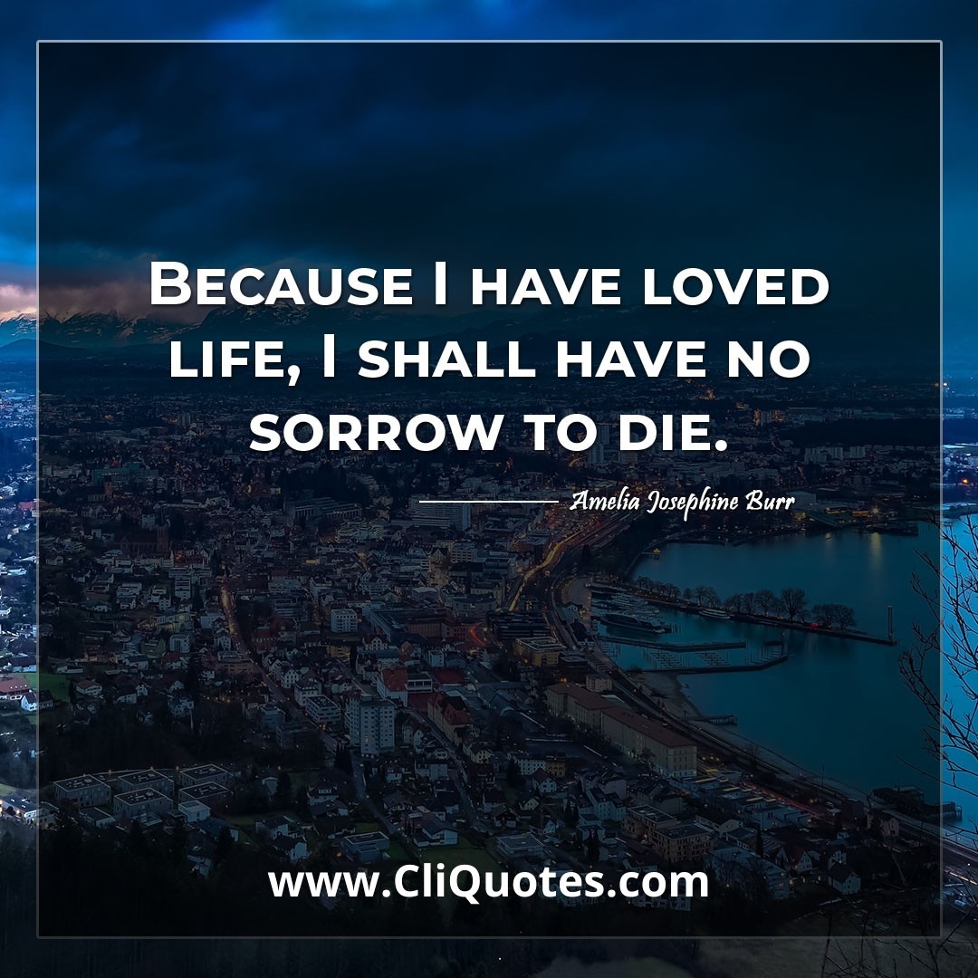 Because I have loved life, I shall have no sorrow to die. -Amelia Josephine Burr