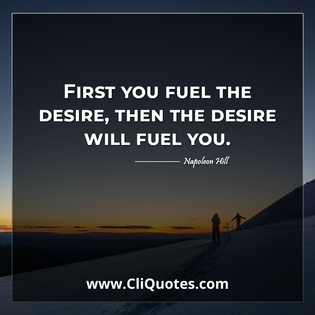 First you fuel the desire, then the desire will fuel you. -Napoleon Hill