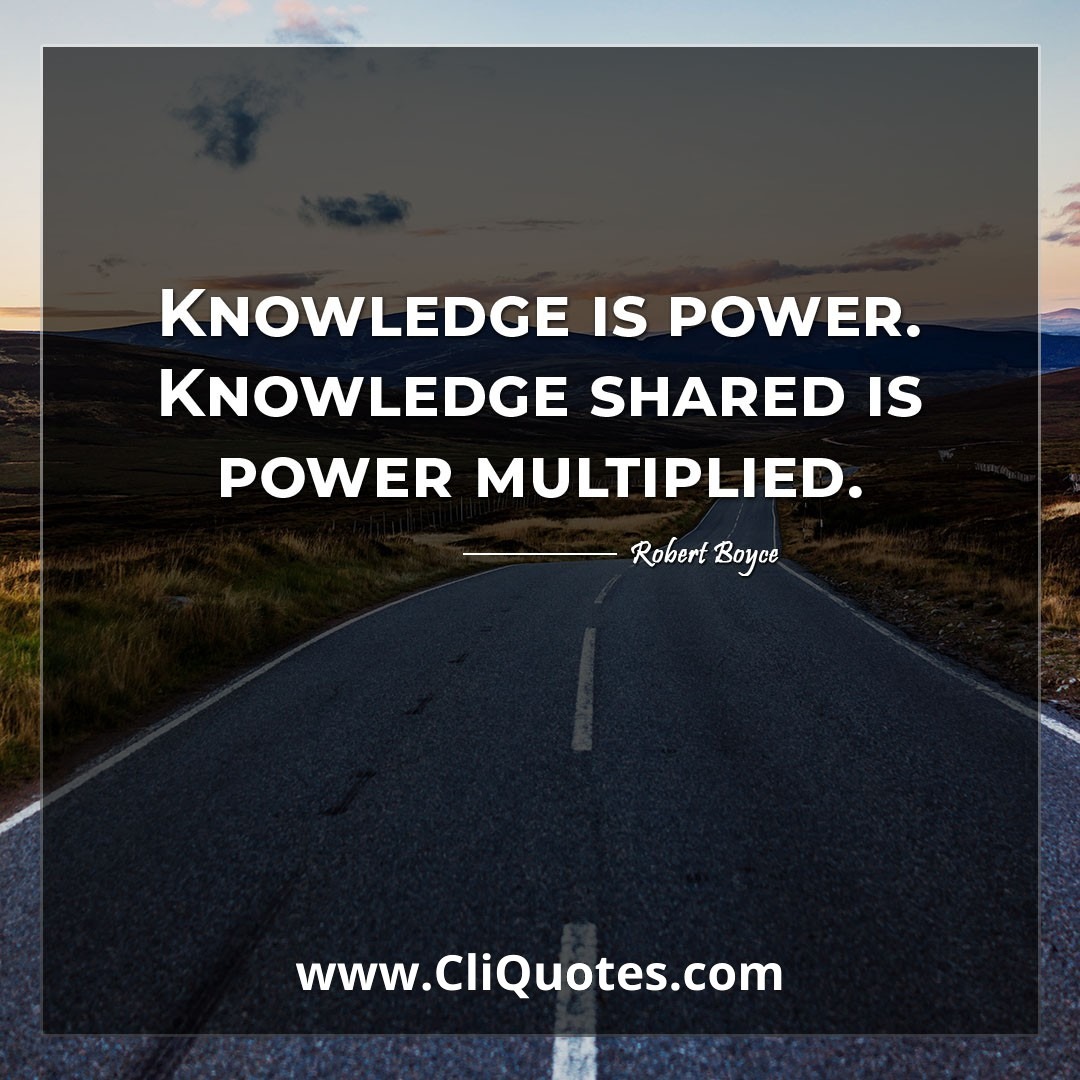 Knowledge is power. Knowledge shared is power multiplied. -Robert Boyce