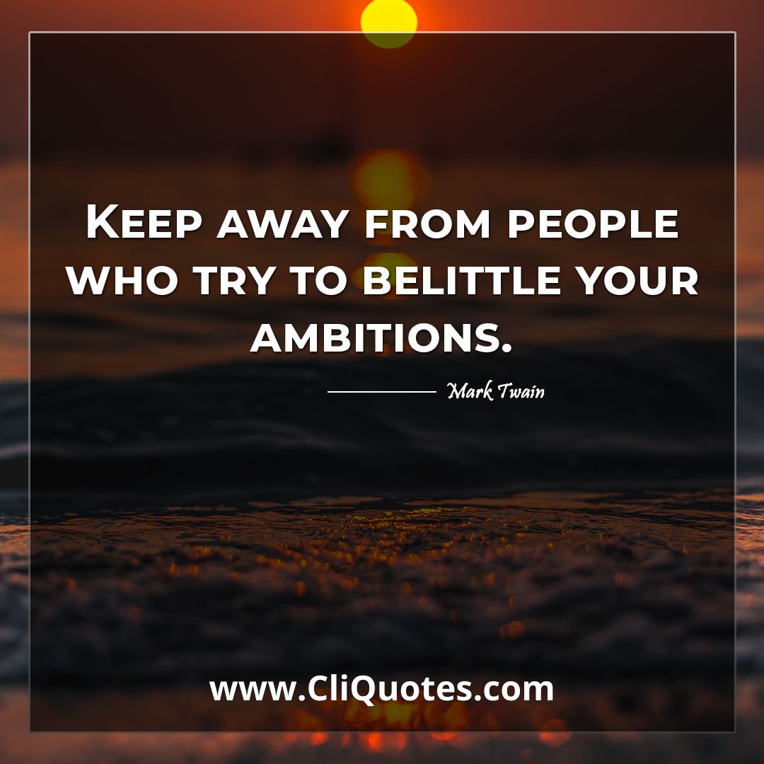 Keep away from people who try to belittle your ambitions. -Mark Twain