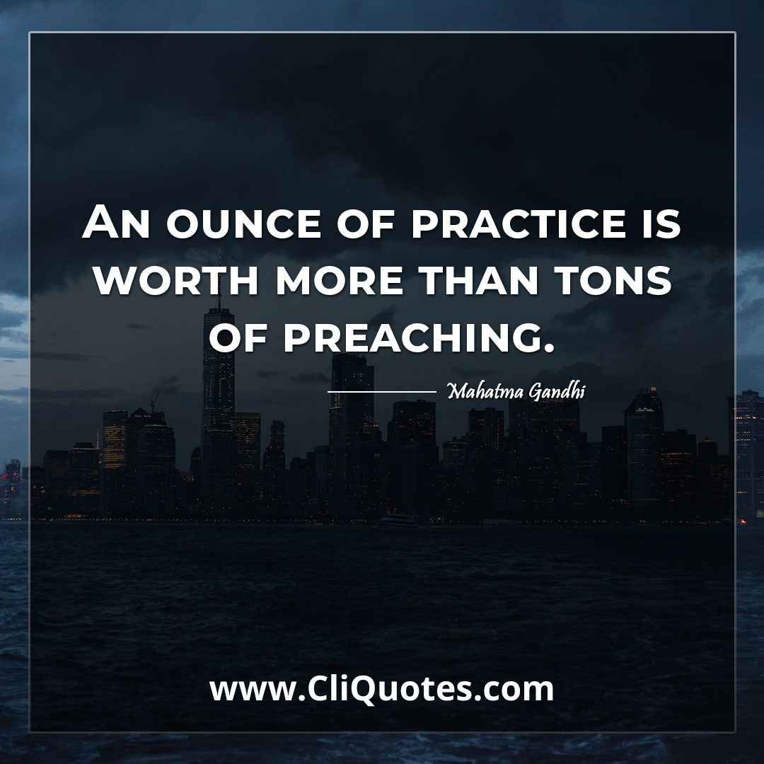 An ounce of practice is worth more than tons of preaching. -Mahatma Gandhi
