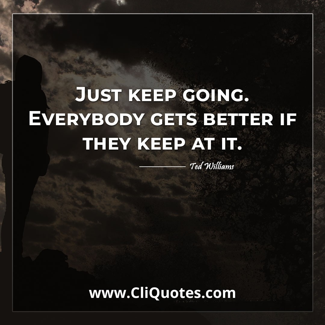 Just keep going. Everybody gets better if they keep at it. -Ted Williams