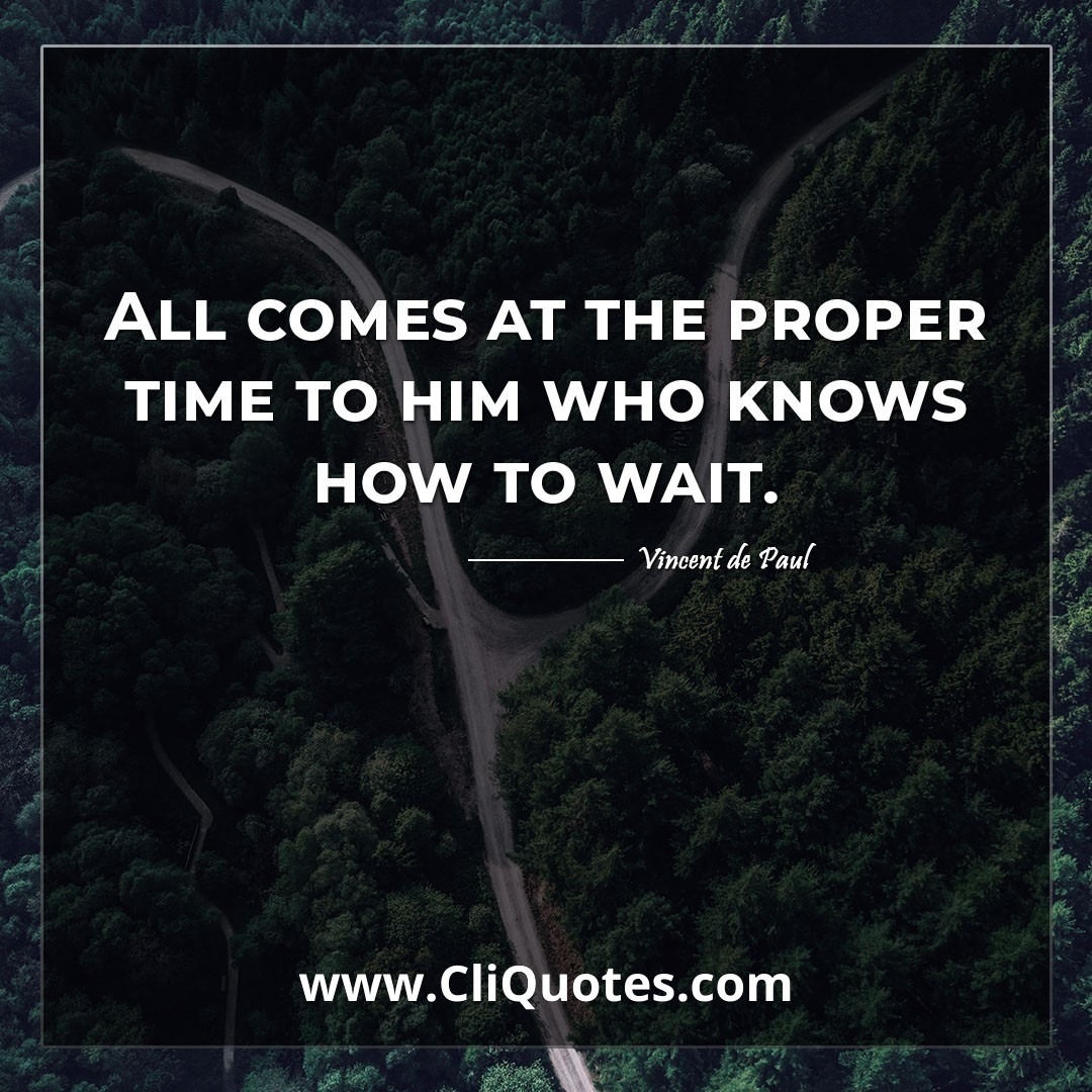 All comes at the proper time to him who knows how to wait. -Vincent de Paul