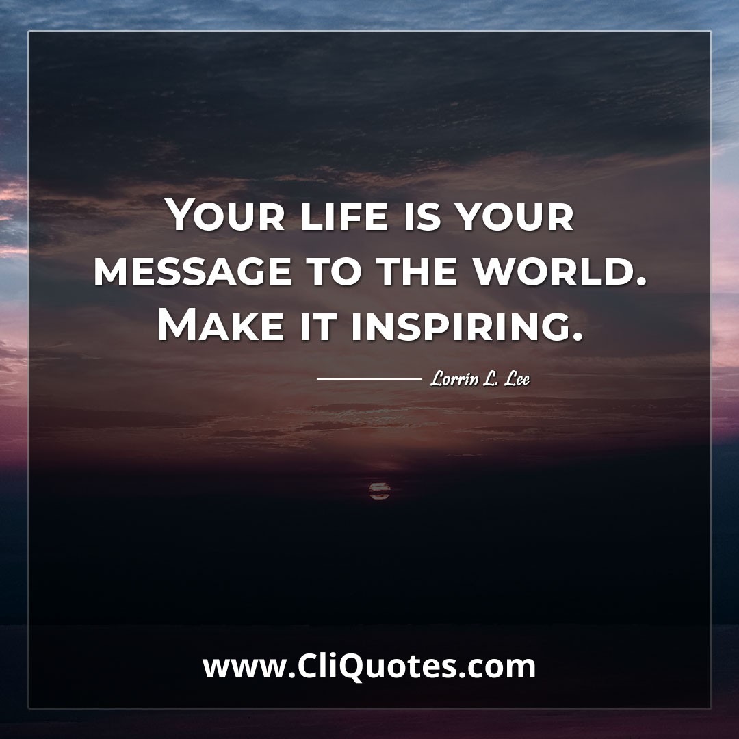 Your life is your message to the world. Make it inspiring. -Lorrin L. Lee