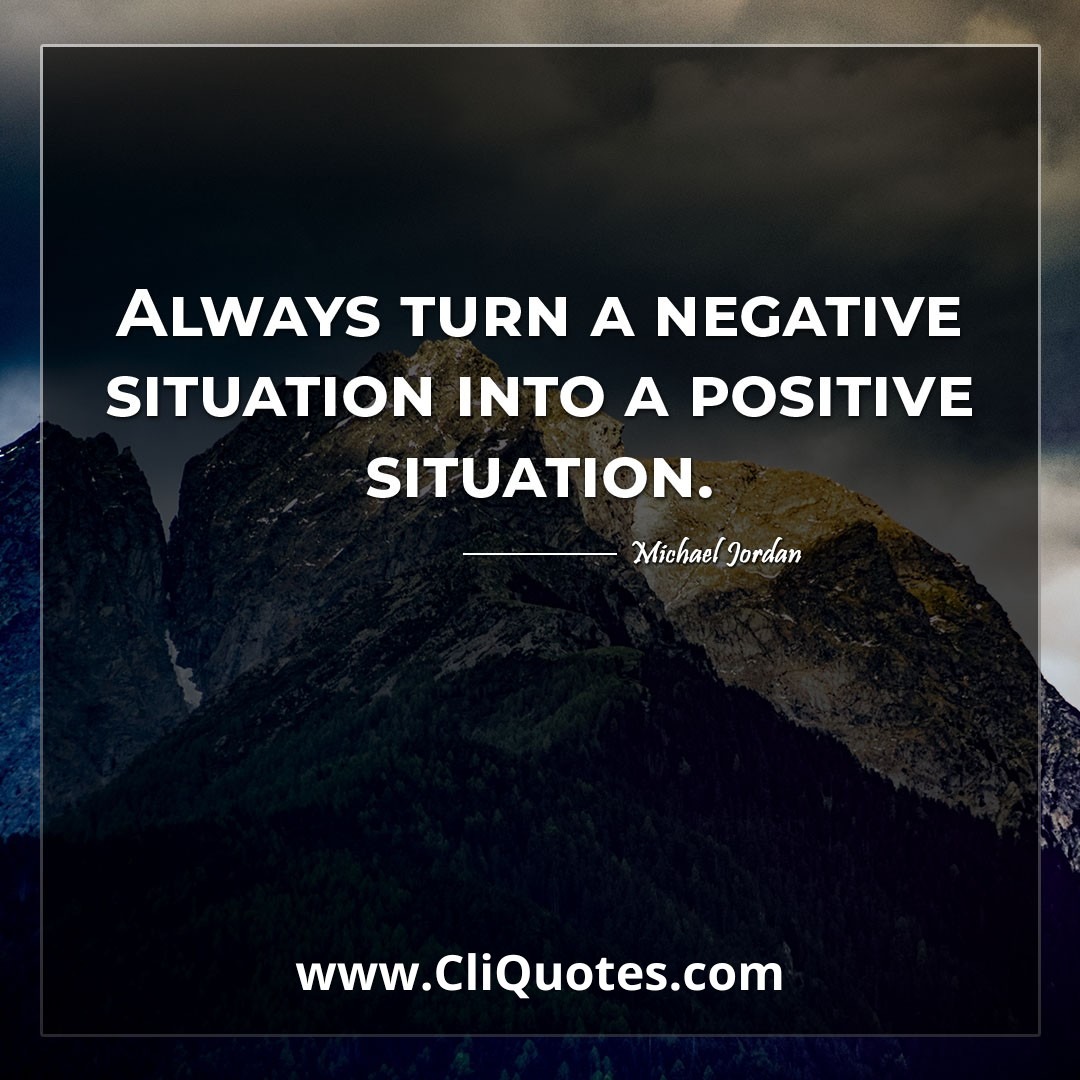 Always turn a negative situation into a positive situation. -Michael Jordan