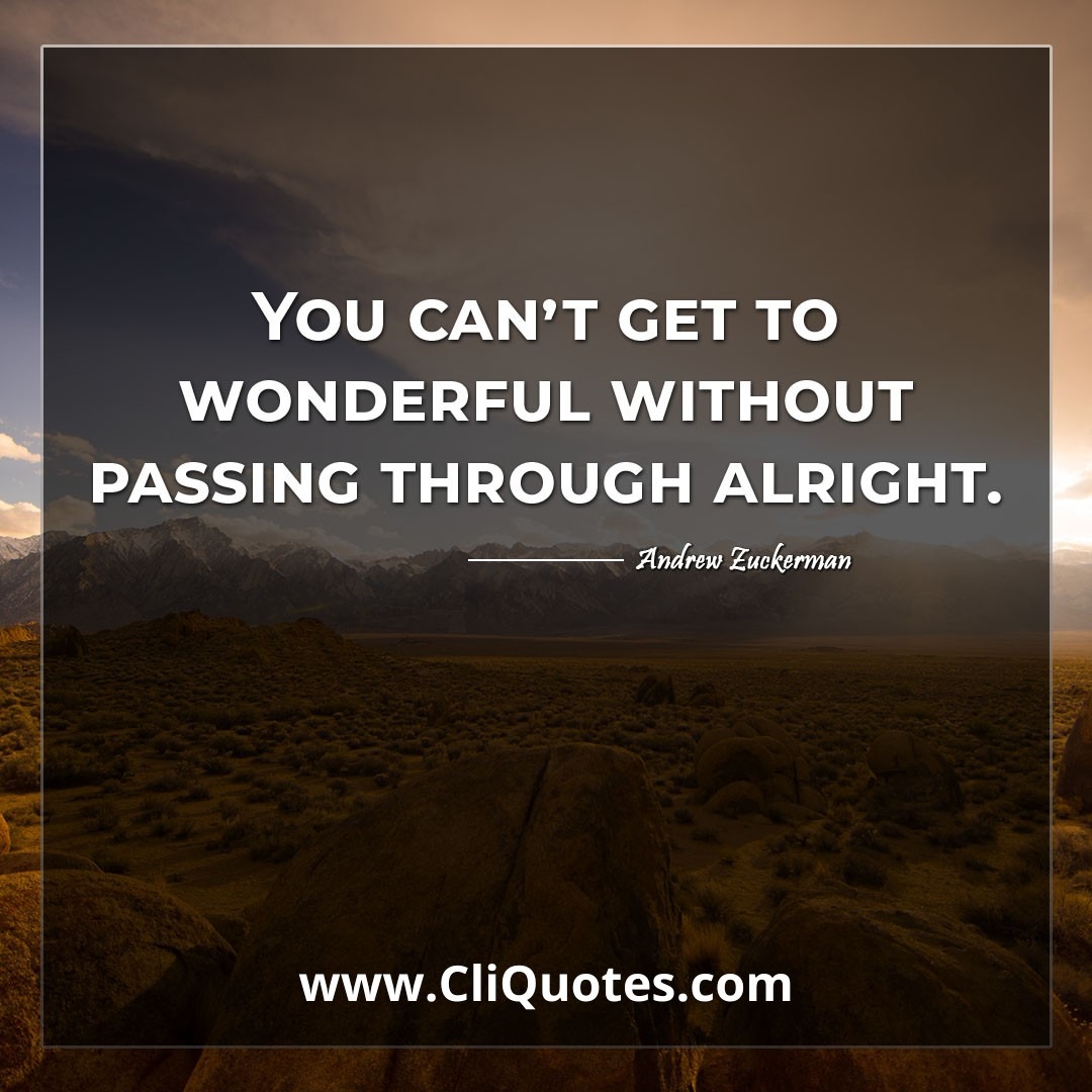 You can't get to wonderful without passing through alright. -Andrew Zuckerman