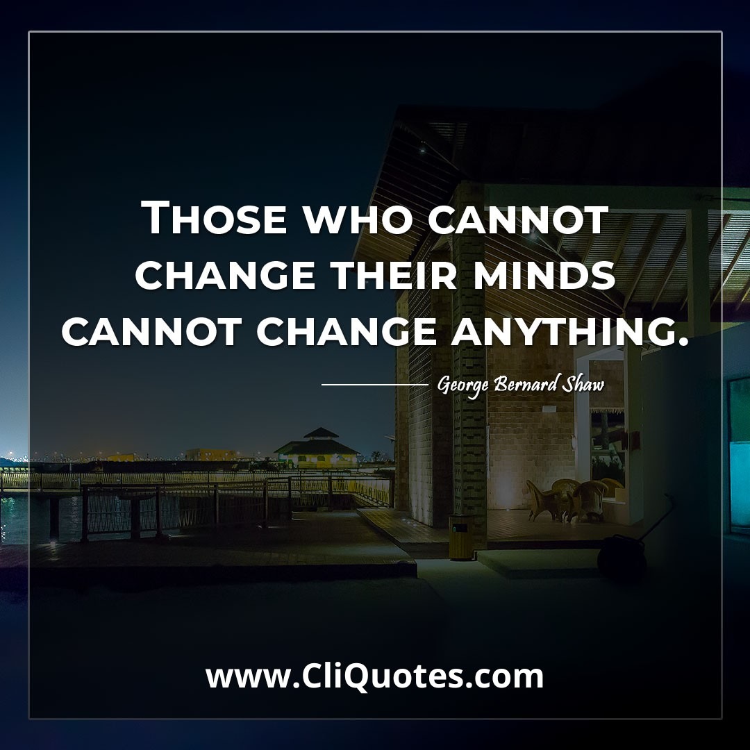 Those who cannot change their minds cannot change anything. -George Bernard Shaw