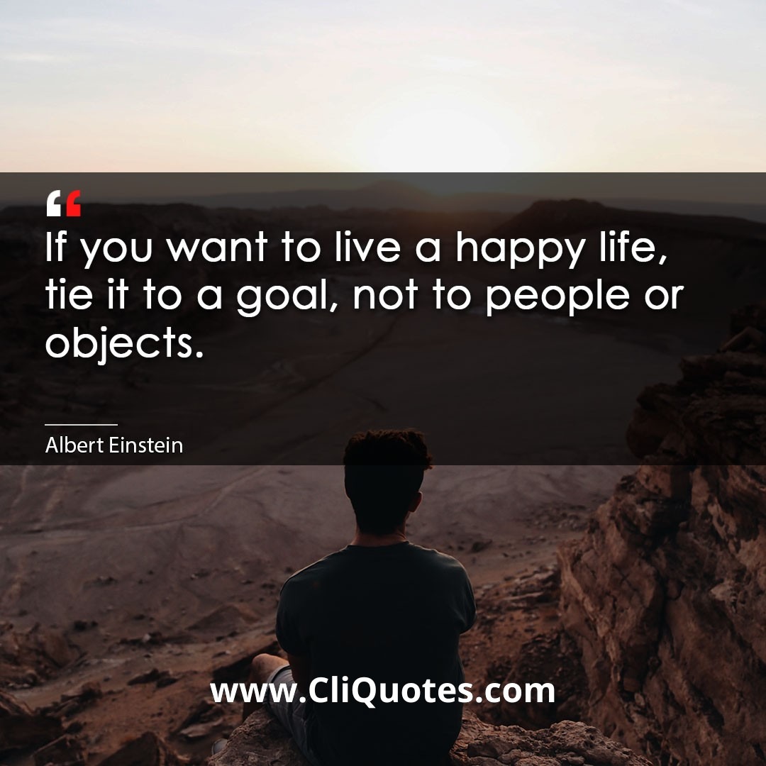 If you want to live a happy life, tie it to a goal, not to people or objects. -Albert Einstein