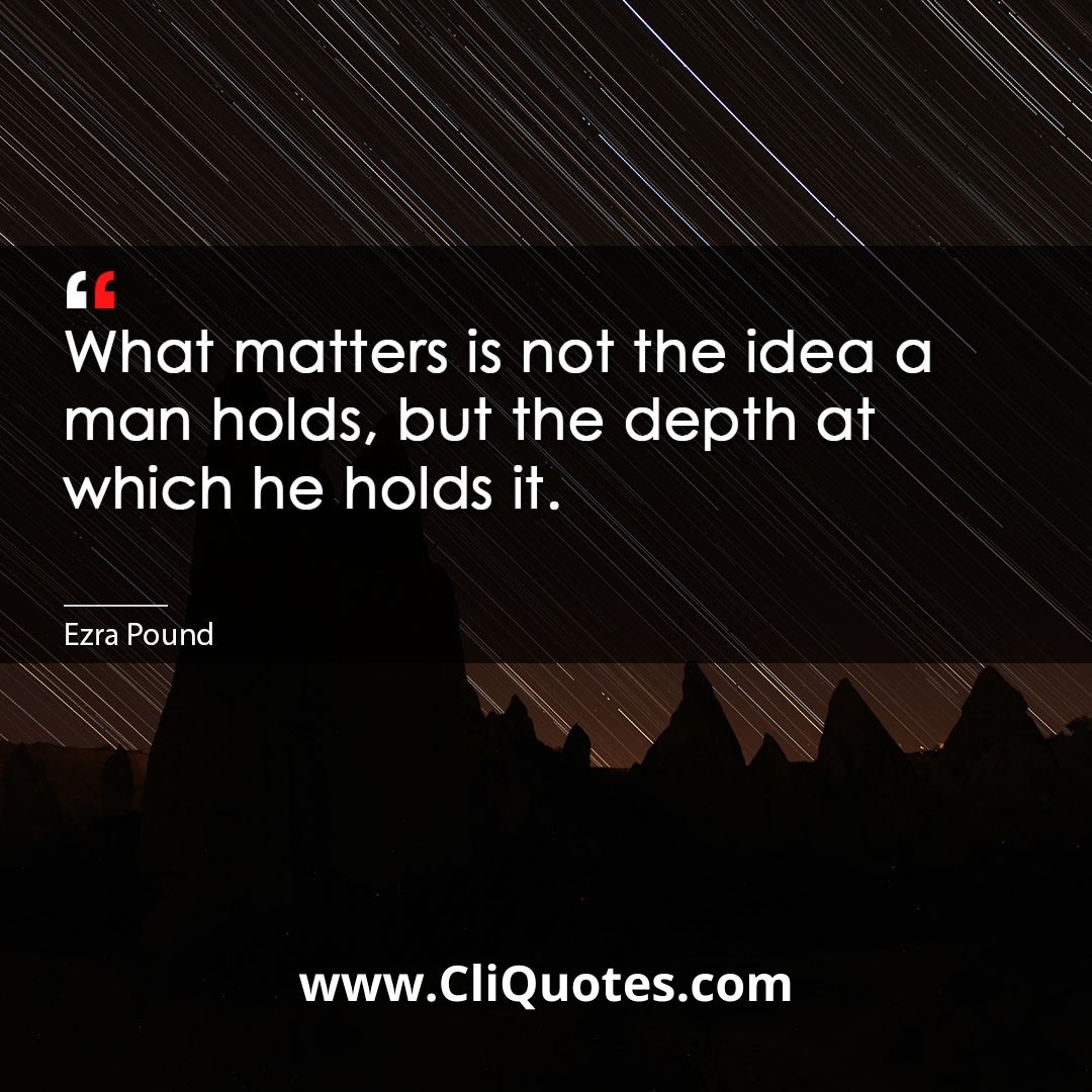 What matters is not the idea a man holds, but the depth at which he holds it. -Ezra Pound