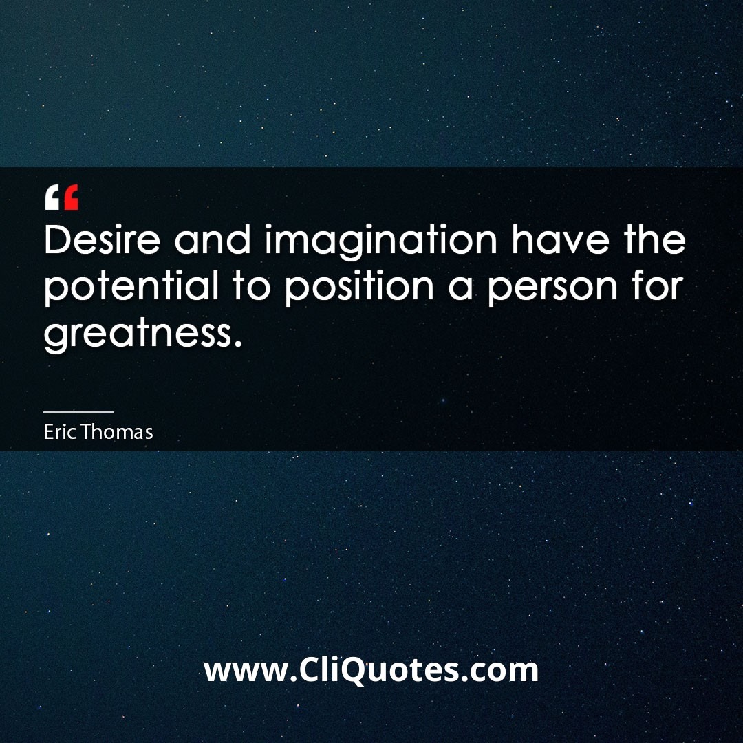 Desire and imagination have the potential to position a person for greatness. -Eric Thomas