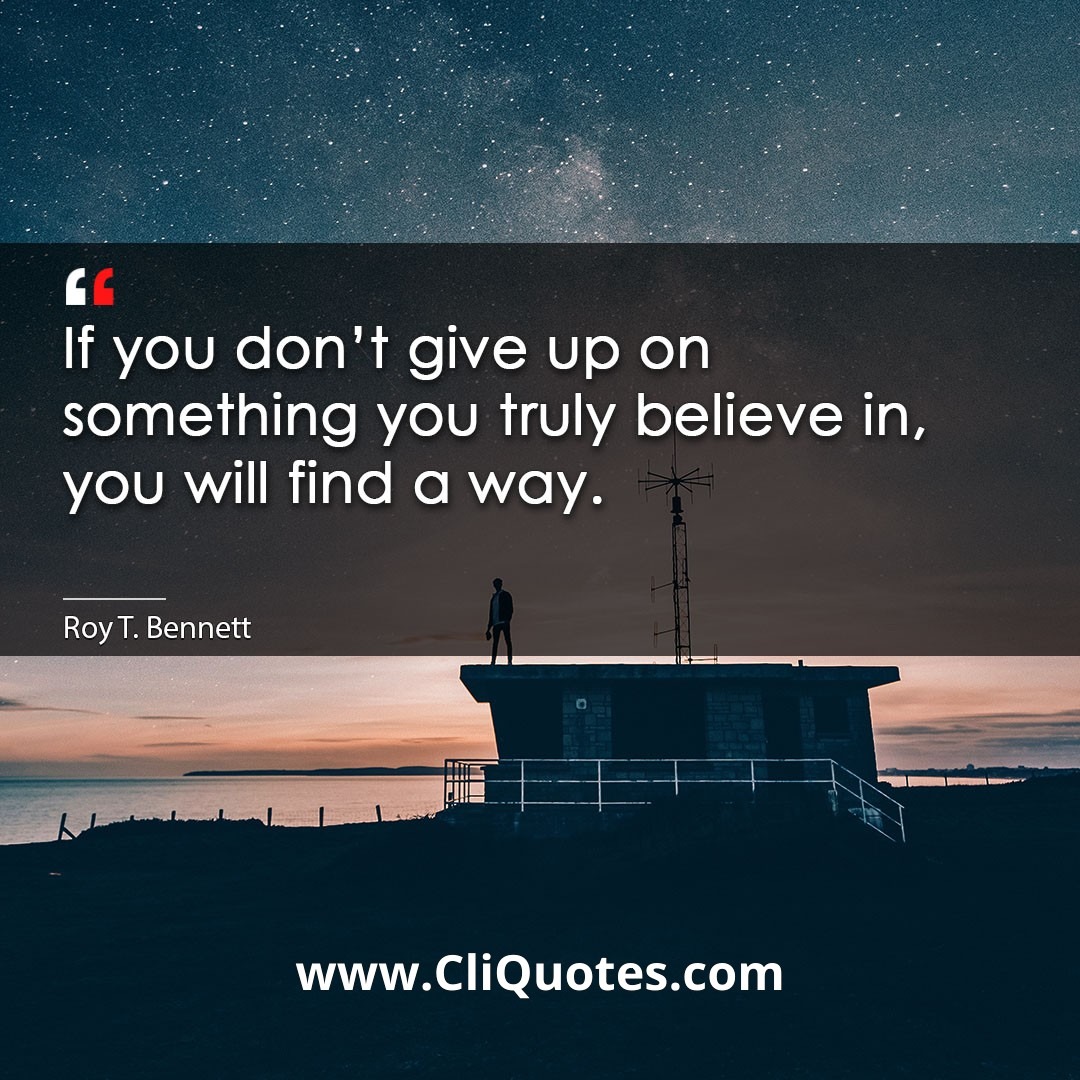 If you don't give up on something you truly believe in, you will find a way. -Roy T. Bennett