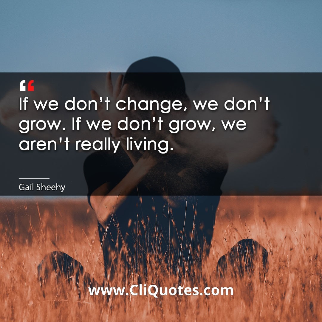 If we don't change, we don't grow. If we don't grow, we aren't really living. -Gail Sheehy
