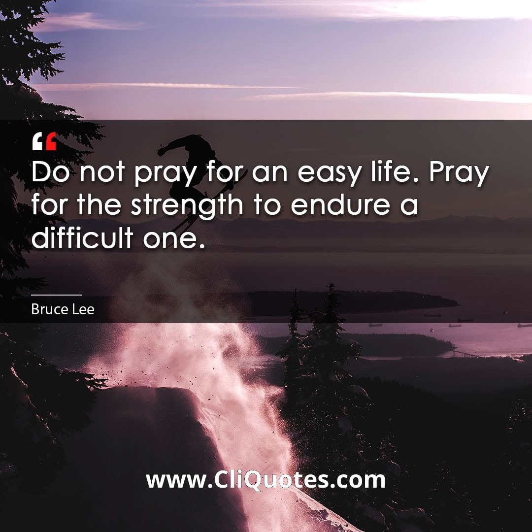 Do not pray for an easy life. Pray for the strength to endure a difficult one. -Bruce Lee