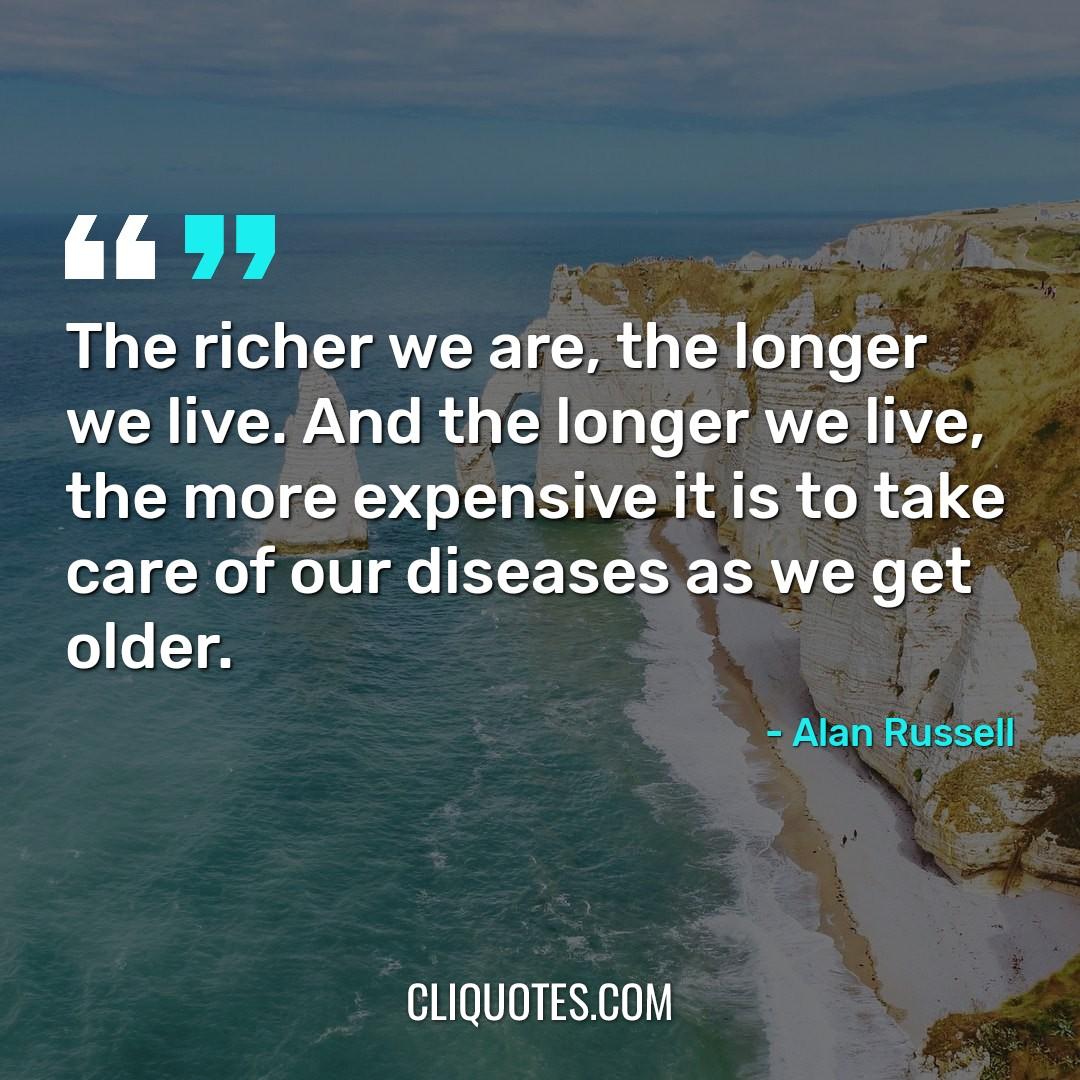 The richer we are, the longer we live. And the longer we live, the more expensive it is to take care of our diseases as we get older. -Alan Russell