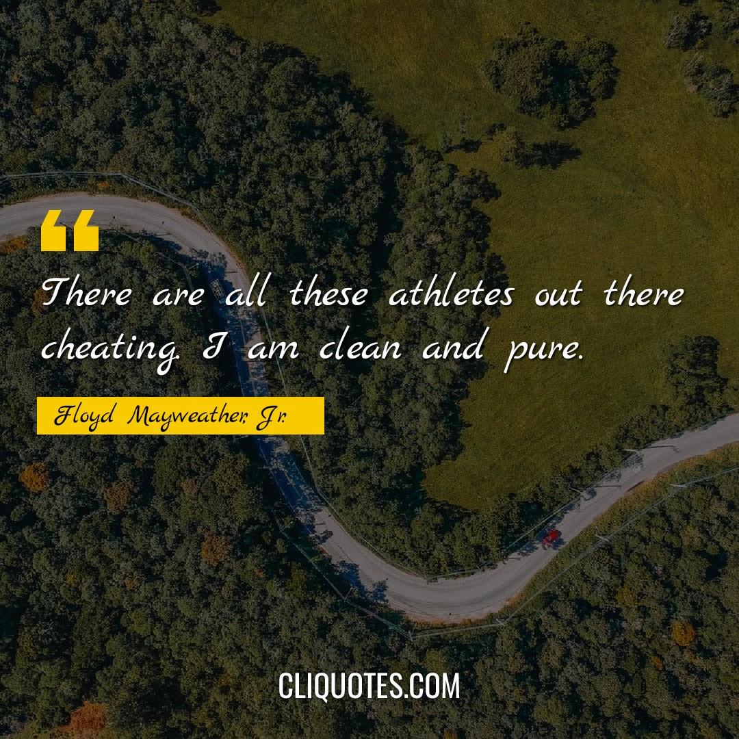 There are all these athletes out there cheating. I am clean and pure. -Floyd Mayweather, Jr