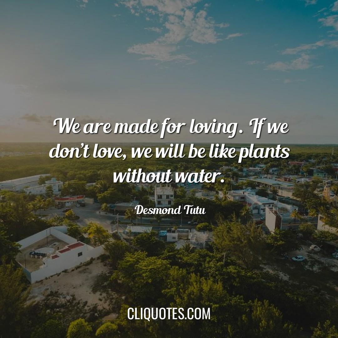 We are made for loving. If we don't love, we will be like plants without water. - Desmond Tutu