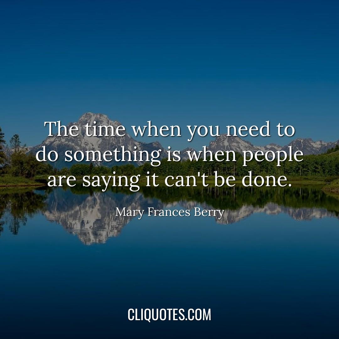 The time when you need to do something is when no one else is willing to do it, when people are saying it can't be done. – Mary Frances Berry