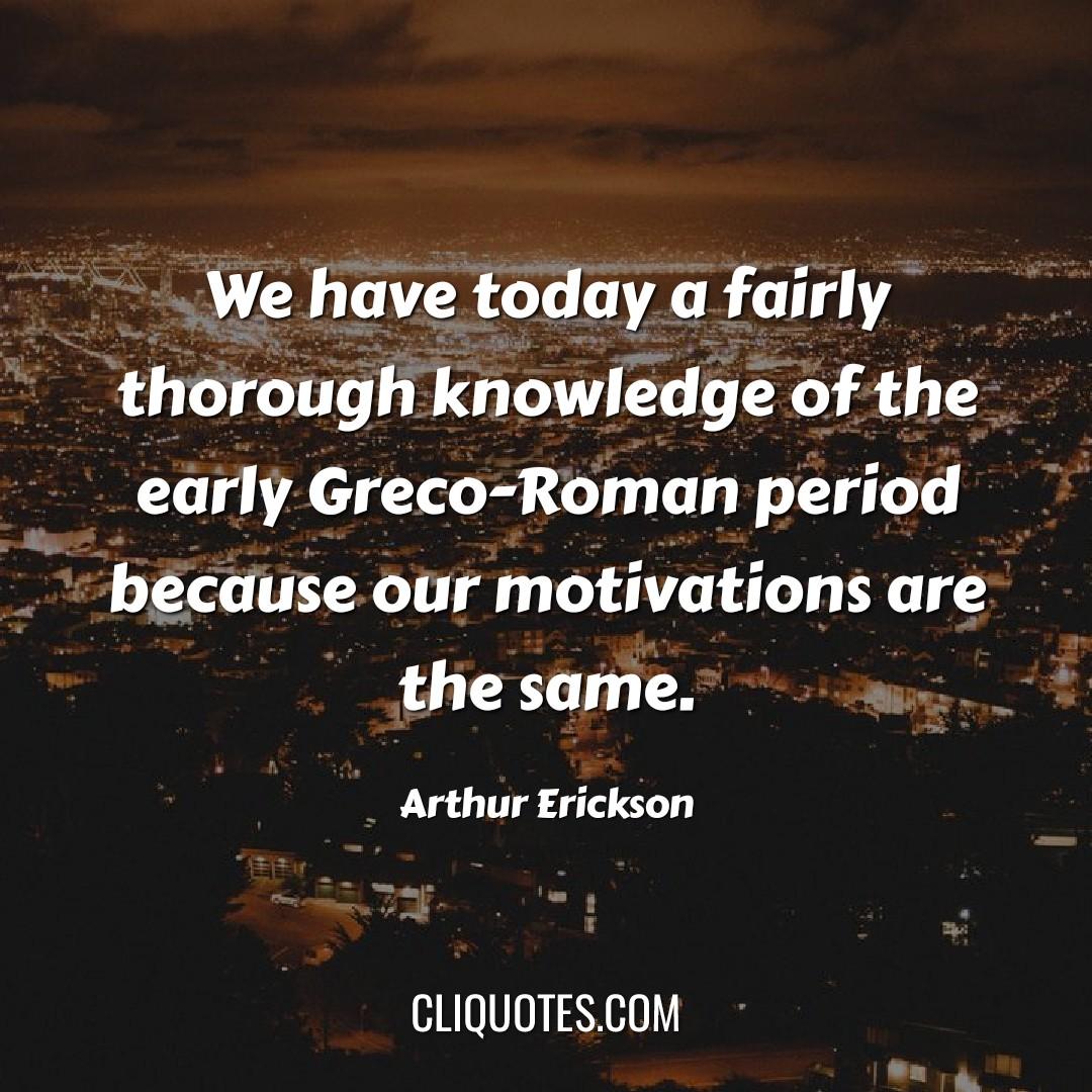 We have today a fairly thorough knowledge of the early Greco-Roman period because our motivations are the same. — Arthur Erickson