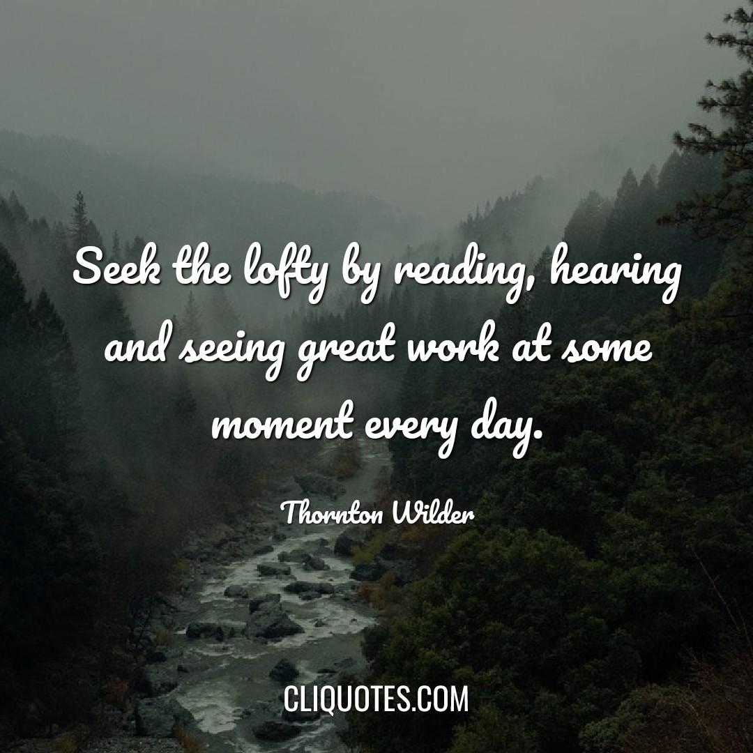 Seek the lofty by reading, hearing or seeing great work at some moment every day. – Thornton Wilder