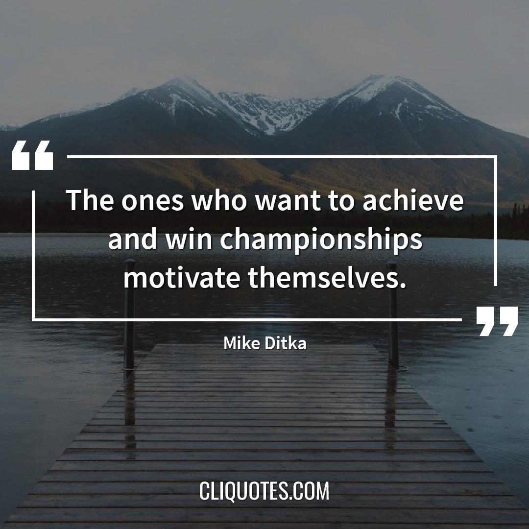 The ones who want to achieve and win championships motivate themselves. — Mike Ditka