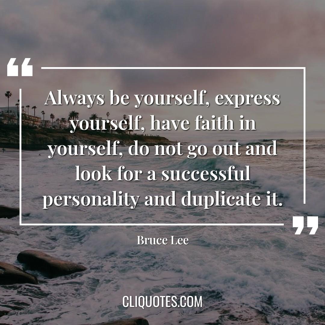 Always be yourself, express yourself, have faith in yourself, do not go out and look for a successful personality and duplicate it. — Bruce Lee