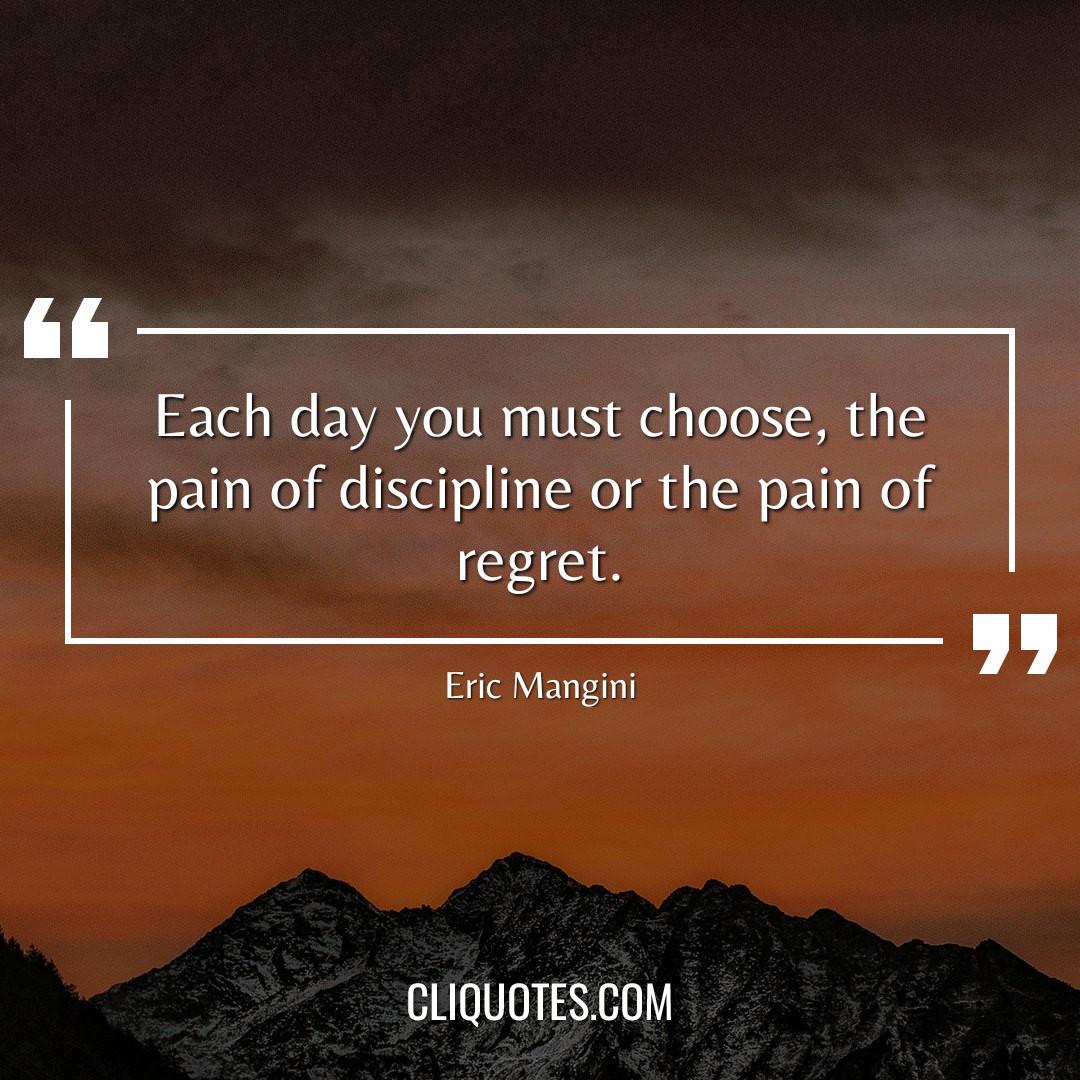 Each day you must choose, the pain of discipline or the pain of regret. — Eric Mangini