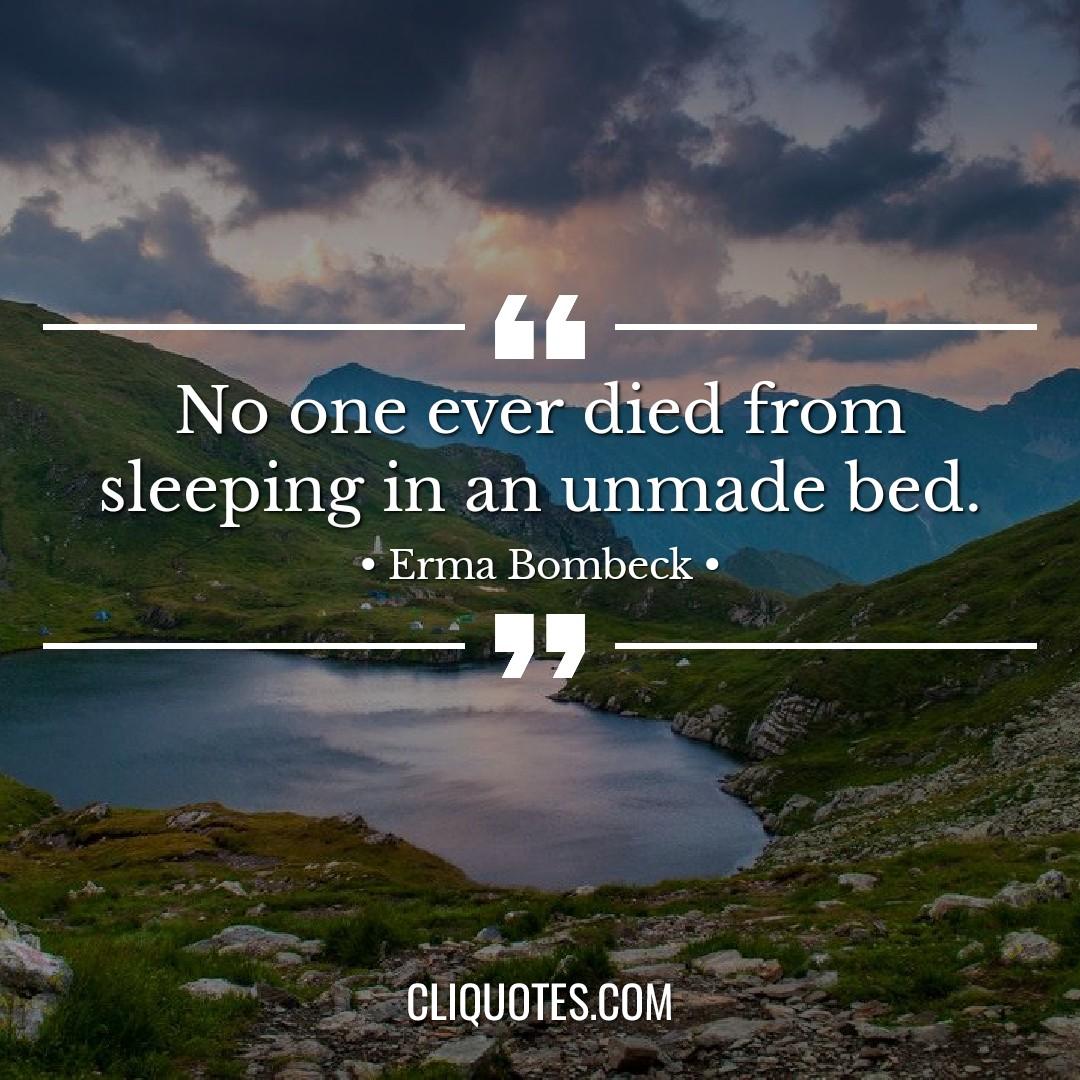 No one ever died from sleeping in an unmade bed. -Erma Bombeck