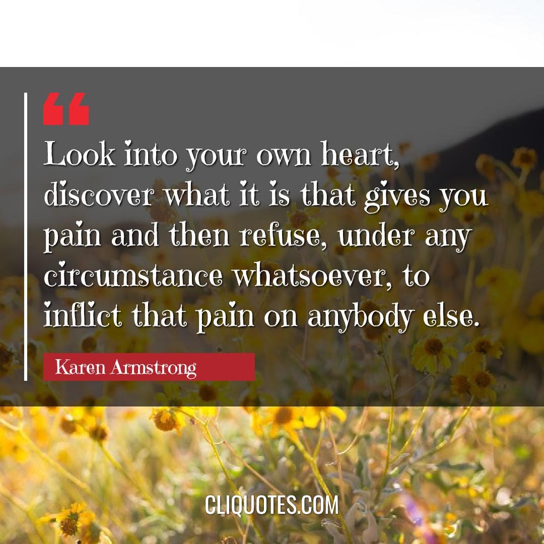 Look into your own heart, discover what it is that gives you pain and then refuse, under any circumstance whatsoever, to inflict that pain on anybody else. -Karen Armstrong