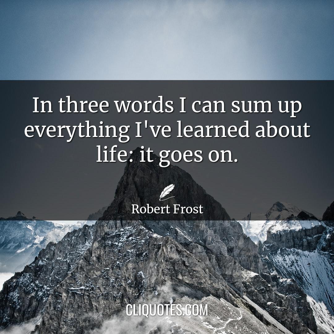 In three words I can sum up everything I've learned about life: it goes on. -Robert Frost