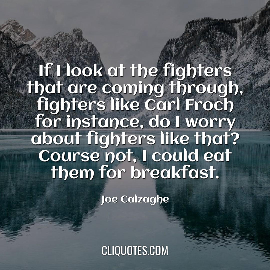 If I look at the fighters that are coming through, fighters like Carl Froch for instance, do I worry about fighters like that? Course not, I could eat them for breakfast. -Joe Calzaghe