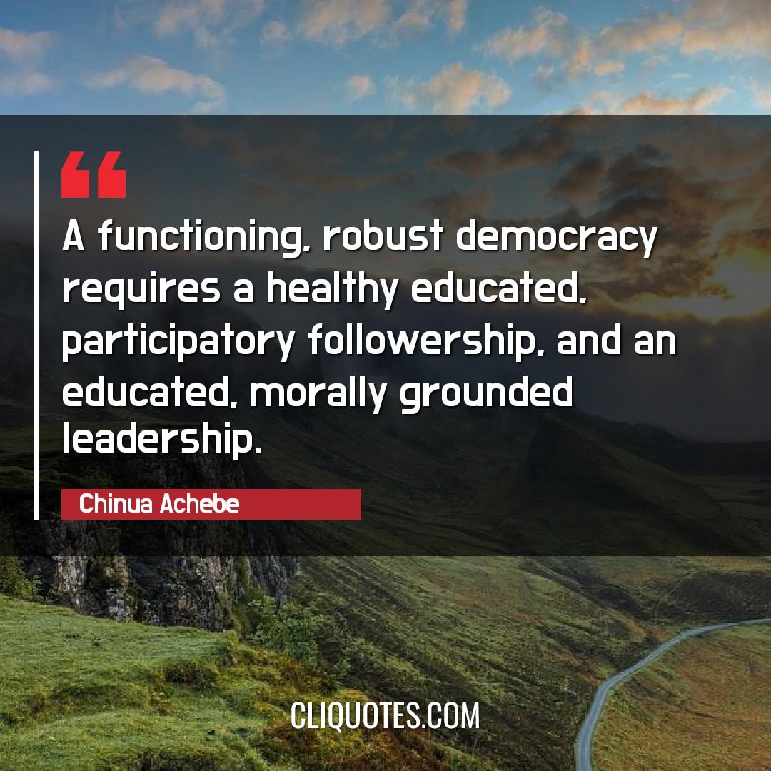 A functioning, robust democracy requires a healthy educated, participatory followership, and an educated, morally grounded leadership. -Chinua Achebe