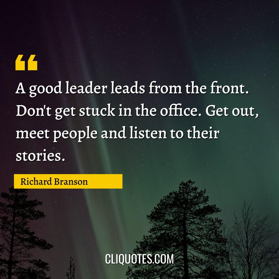 A good leader leads from the front. Don't get stuck in the office. Get out, meet people and listen to their stories. -Richard Branson