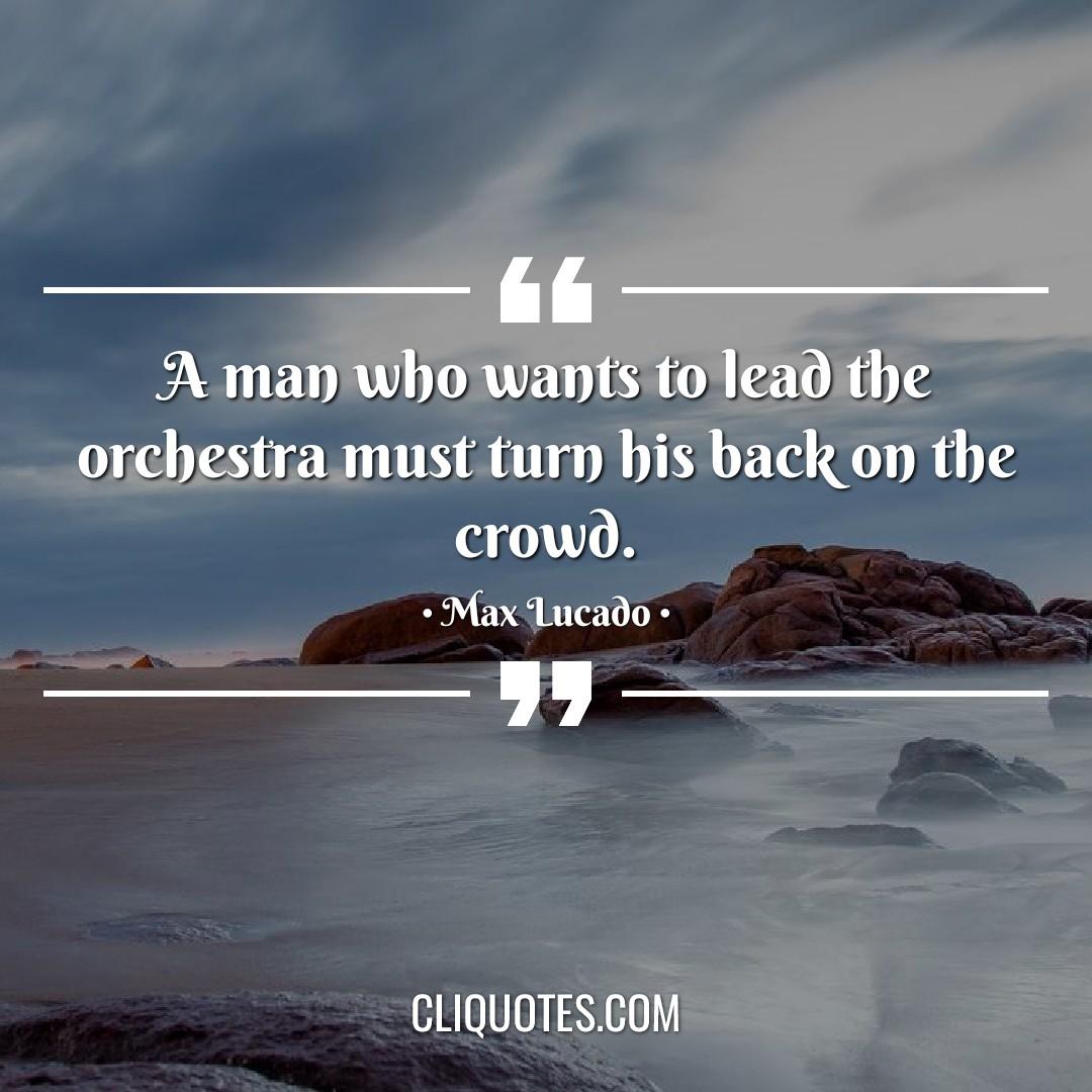 A man who wants to lead the orchestra must turn his back on the crowd. -Max Lucado