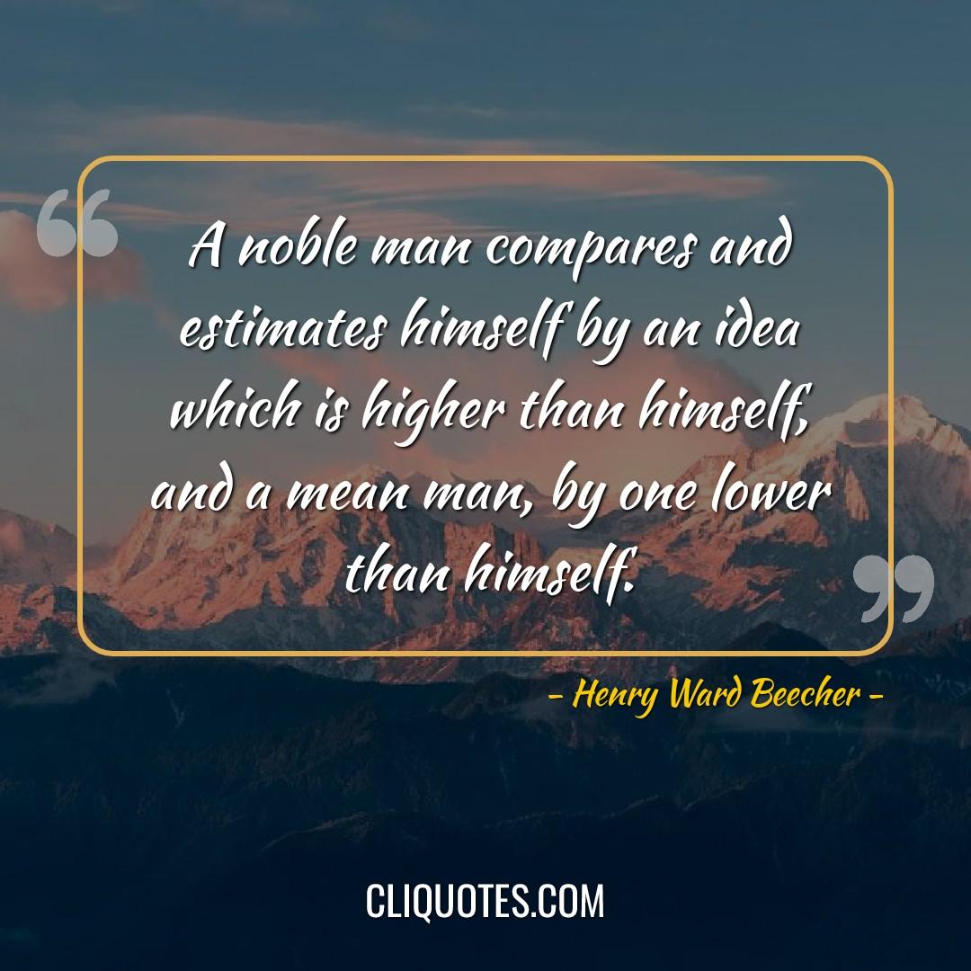 A noble man compares and estimates himself by an idea which is higher than himself, and a mean man, by one lower than himself. -Henry Ward Beecher