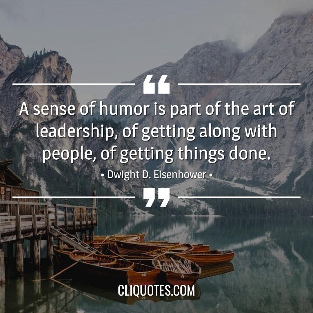 A sense of humor is part of the art of leadership, of getting along with people, of getting things done. -Dwight D. Eisenhower