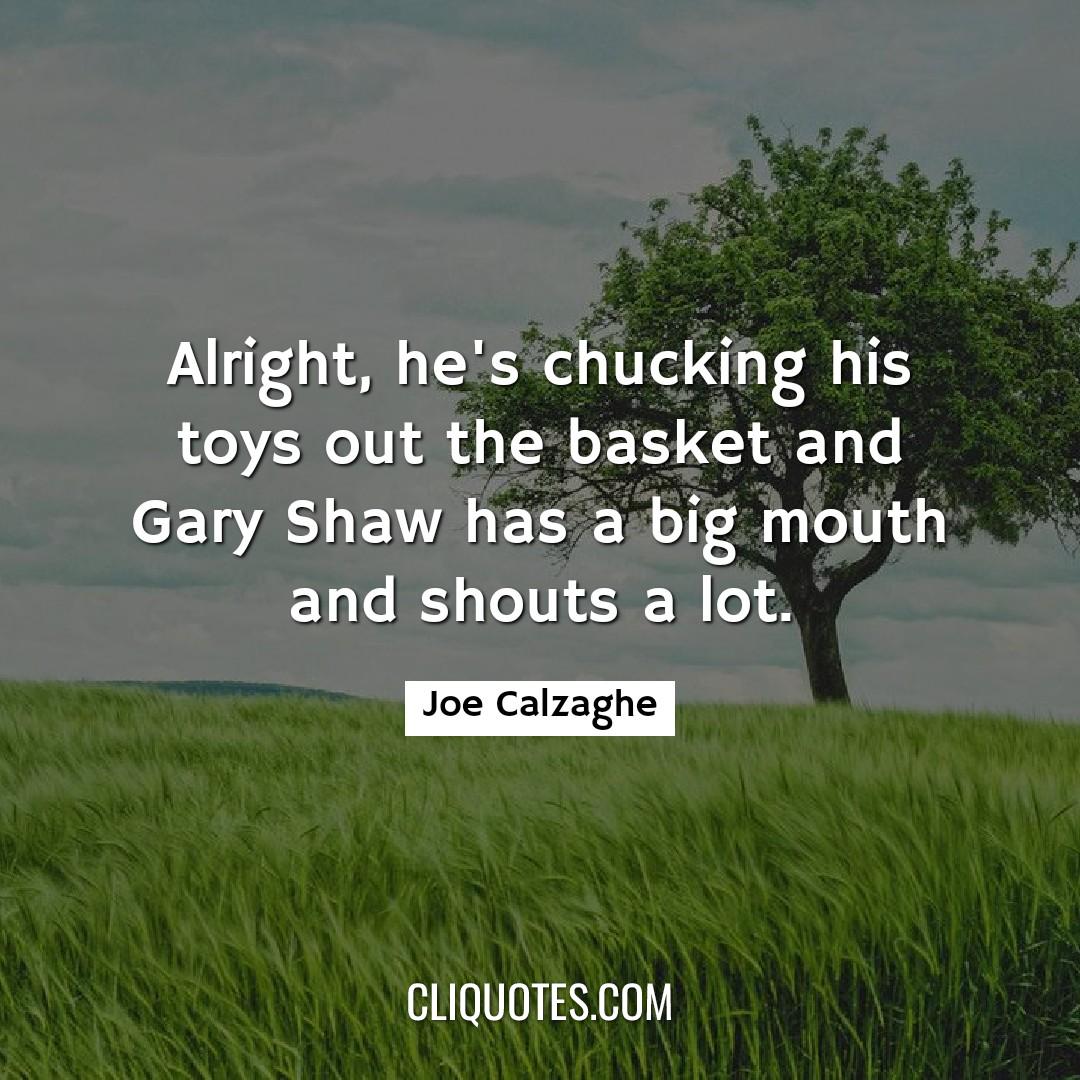 Alright, he's chucking his toys out the basket and Gary Shaw has a big mouth and shouts a lot. -Joe Calzaghe