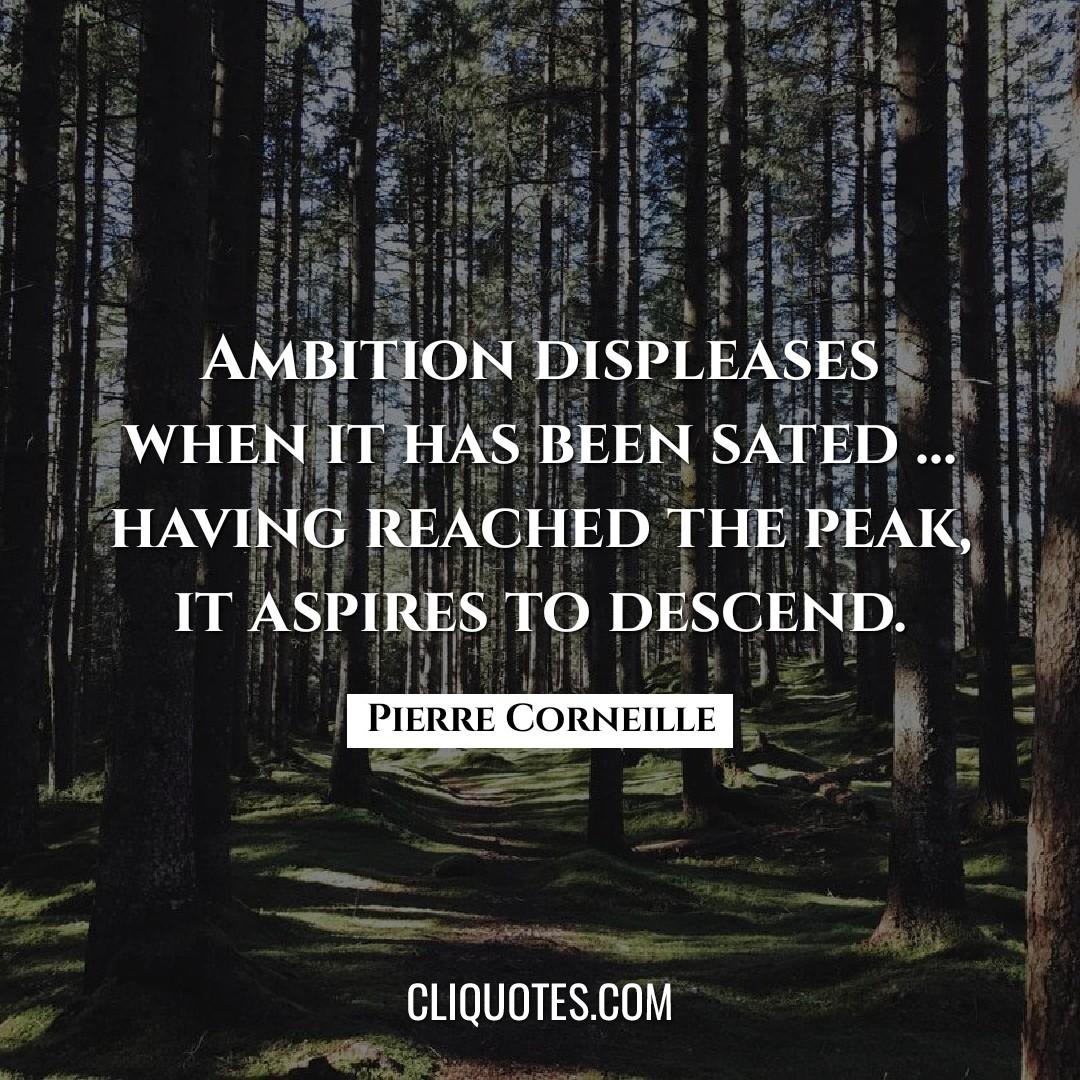 Ambition displeases when it has been sated … having reached the peak, it aspires to descend. -Pierre Corneille