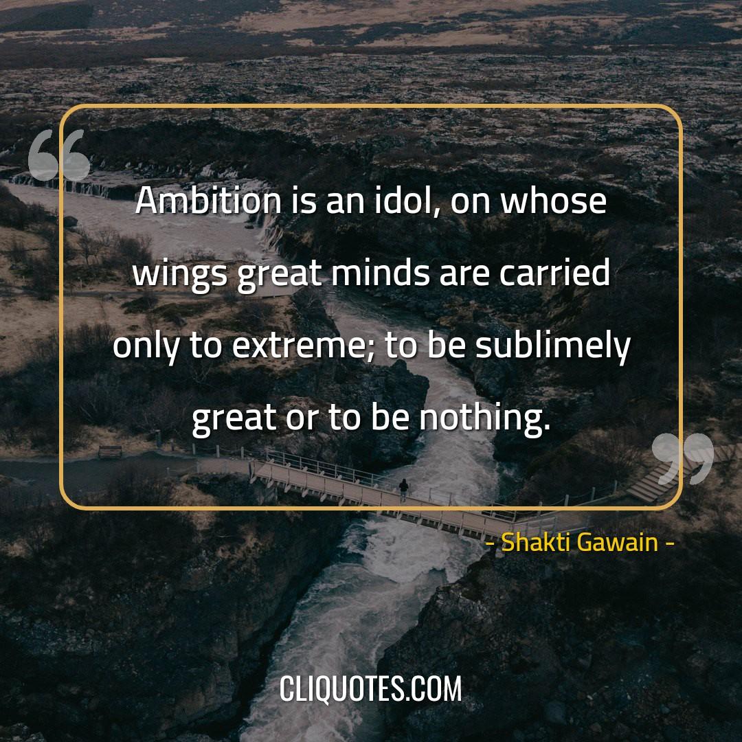 Ambition is an idol, on whose wings great minds are carried only to extreme to be sublimely great or to be nothing. -Shakti Gawain