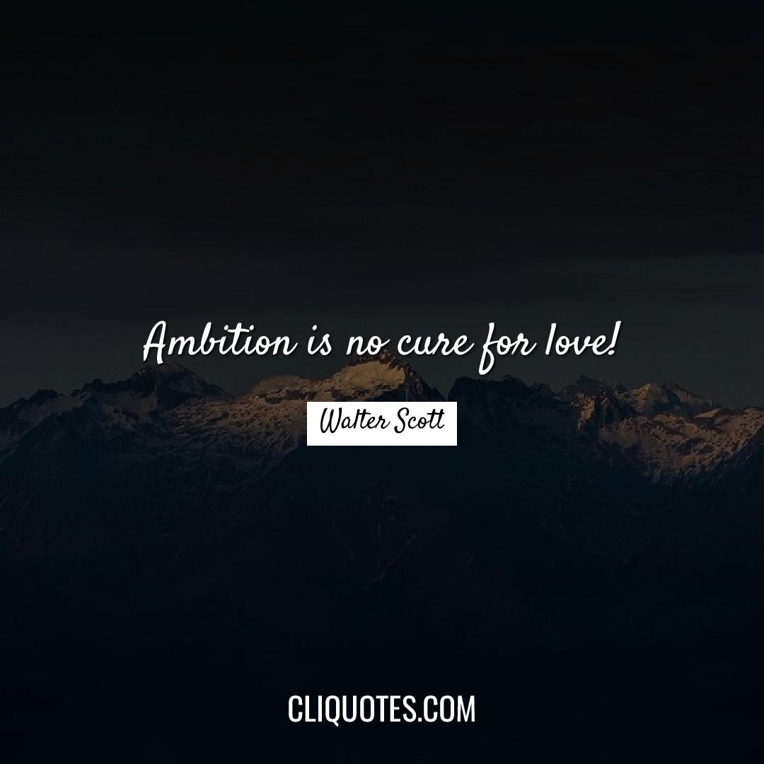 Ambition is no cure for love! -Walter Scott