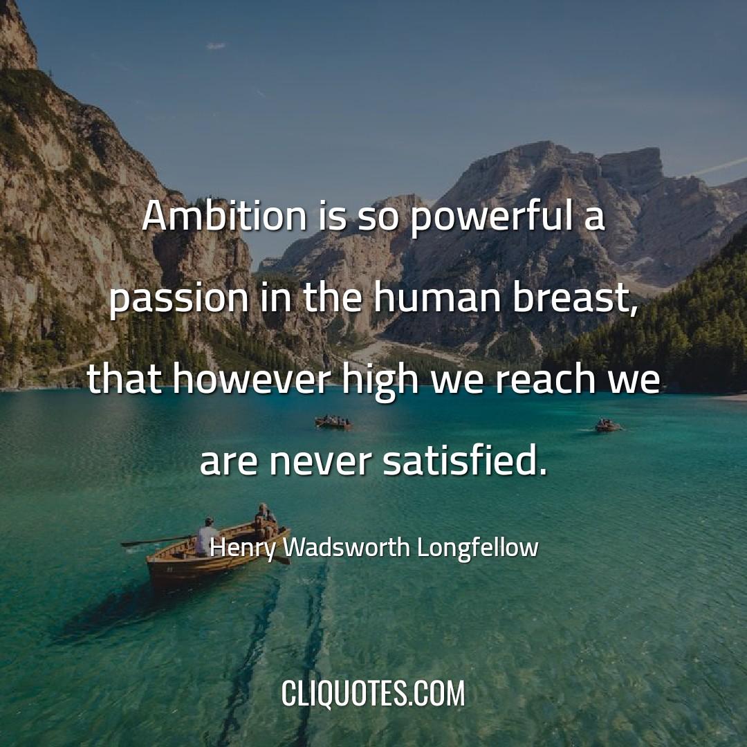 Ambition is so powerful a passion in the human breast, that however high we reach we are never satisfied. -Henry Wadsworth Longfellow