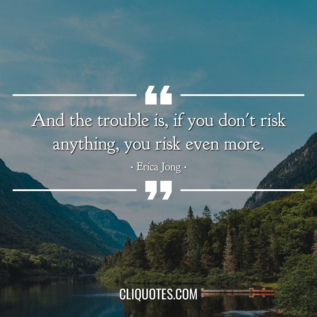 And the trouble is, if you don't risk anything, you risk even more. -Erica Jong