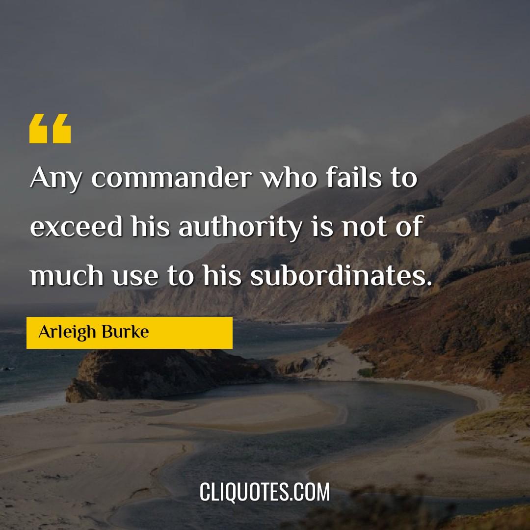 Any commander who fails to exceed his authority is not of much use to his subordinates. -Arleigh Burke