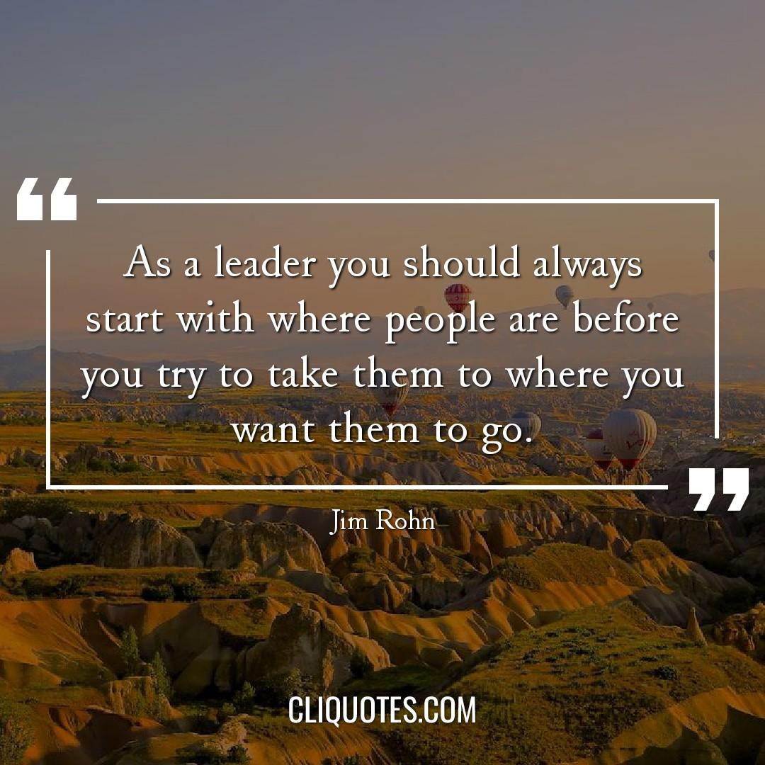 As a leader you should always start with where people are before you try to take them to where you want them to go. -Jim Rohn