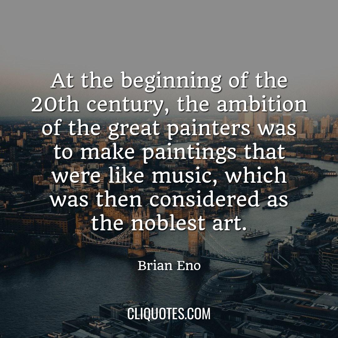 At the beginning of the 20th century, the ambition of the great painters was to make paintings that were like music, which was then considered as the noblest art. -Brian Eno