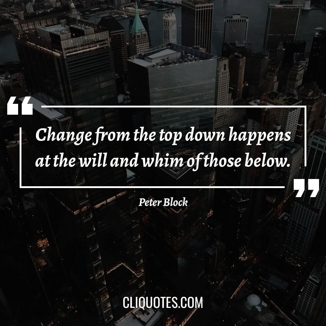 Change from the top down happens at the will and whim of those below. -Peter Block