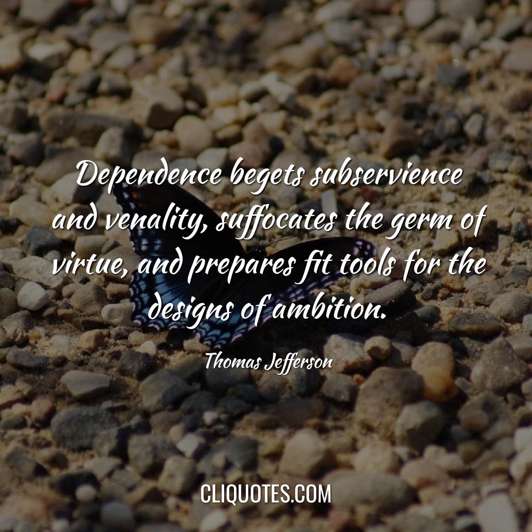 Dependence begets subservience and venality, suffocates the germ of virtue, and prepares fit tools for the designs of ambition. -Thomas Jefferson