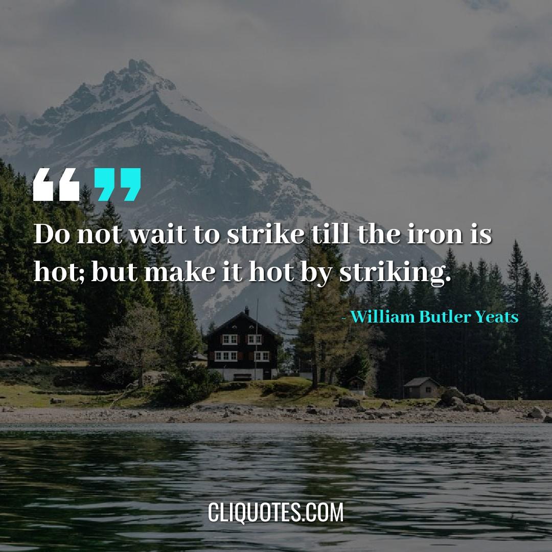 Do not wait to strike till the iron is hot but make it hot by striking. -William Butler Yeats